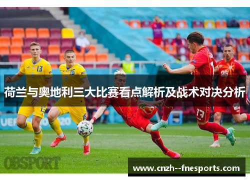 荷兰与奥地利三大比赛看点解析及战术对决分析 荷兰与奥地利三大比赛看点解析及战术对决分析