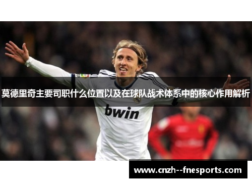 莫德里奇主要司职什么位置以及在球队战术体系中的核心作用解析