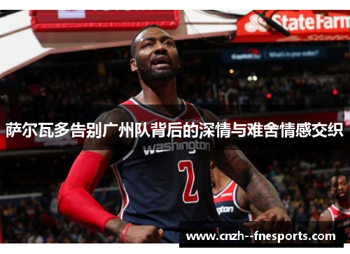 萨尔瓦多告别广州队背后的深情与难舍情感交织 萨尔瓦多告别广州队背后的深情与难舍情感交织