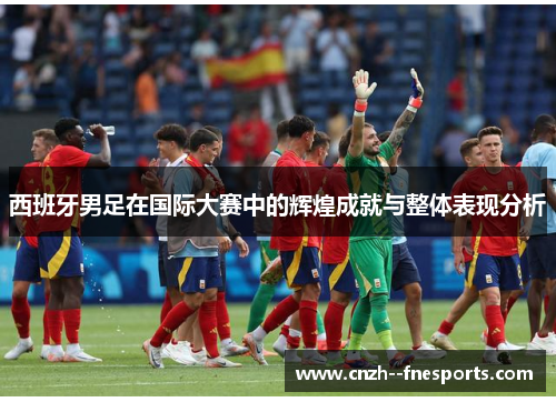 西班牙男足在国际大赛中的辉煌成就与整体表现分析 西班牙男足在国际大赛中的辉煌成就与整体表现分析