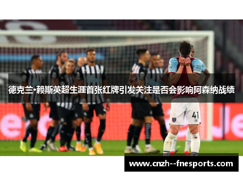 德克兰·赖斯英超生涯首张红牌引发关注是否会影响阿森纳战绩 德克兰·赖斯英超生涯首张红牌引发关注是否会影响阿森纳战绩
