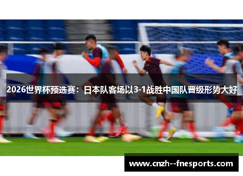 2026世界杯预选赛：日本队客场以3-1战胜中国队晋级形势大好