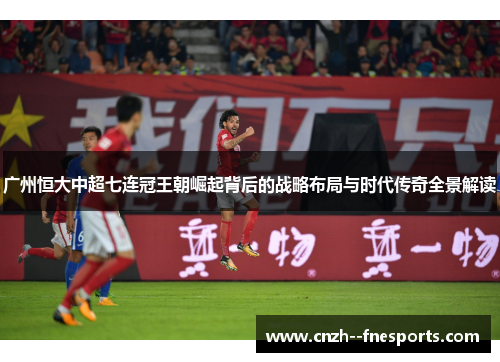 广州恒大中超七连冠王朝崛起背后的战略布局与时代传奇全景解读