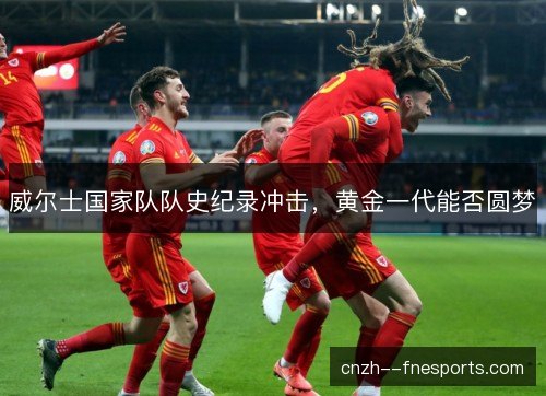 威尔士国家队队史纪录冲击，黄金一代能否圆梦