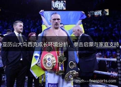 亚历山大乌西克成长环境分析，拳击启蒙与家庭支持